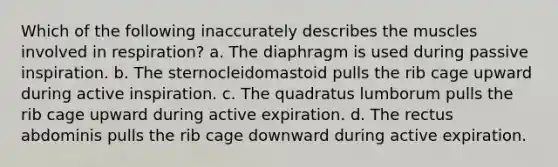 Which of the following inaccurately describes the muscles involved in respiration? a. The diaphragm is used during passive inspiration. b. The sternocleidomastoid pulls the rib cage upward during active inspiration. c. The quadratus lumborum pulls the rib cage upward during active expiration. d. The rectus abdominis pulls the rib cage downward during active expiration.