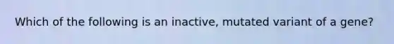 Which of the following is an inactive, mutated variant of a gene?