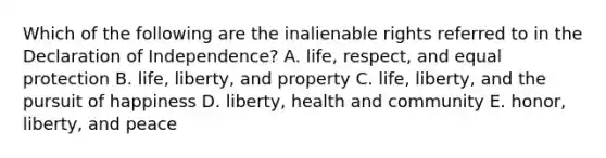 Which of the following are the inalienable rights referred to in the Declaration of Independence? A. life, respect, and equal protection B. life, liberty, and property C. life, liberty, and the pursuit of happiness D. liberty, health and community E. honor, liberty, and peace