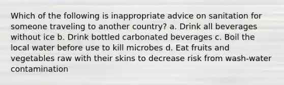 Which of the following is inappropriate advice on sanitation for someone traveling to another country? a. Drink all beverages without ice b. Drink bottled carbonated beverages c. Boil the local water before use to kill microbes d. Eat fruits and vegetables raw with their skins to decrease risk from wash-water contamination