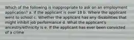 Which of the following is inappropriate to ask on an employment application? a. If the applicant is over 18 b. Where the applicant went to school c. Whether the applicant has any disabilities that might inhibit job performance d. What the applicant's ancestry/ethnicity is e. If the applicant has ever been convicted of a crime