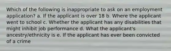 Which of the following is inappropriate to ask on an employment application? a. If the applicant is over 18 b. Where the applicant went to school c. Whether the applicant has any disabilities that might inhibit job performance d. What the applicant's ancestry/ethnicity is e. If the applicant has ever been convicted of a crime