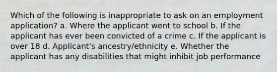 Which of the following is inappropriate to ask on an employment application? a. Where the applicant went to school b. If the applicant has ever been convicted of a crime c. If the applicant is over 18 d. Applicant's ancestry/ethnicity e. Whether the applicant has any disabilities that might inhibit job performance