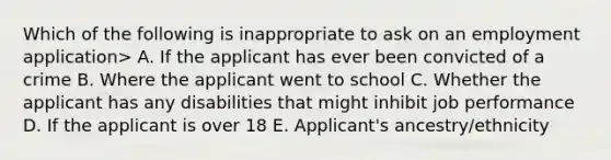 Which of the following is inappropriate to ask on an employment application> A. If the applicant has ever been convicted of a crime B. Where the applicant went to school C. Whether the applicant has any disabilities that might inhibit job performance D. If the applicant is over 18 E. Applicant's ancestry/ethnicity