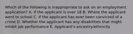 Which of the following is inappropriate to ask on an employment application? A. If the applicant is over 18 B. Where the applicant went to school C. If the applicant has ever been convicted of a crime D. Whether the applicant has any disabilities that might inhibit job performance E. Applicant's ancestry/ethnicity