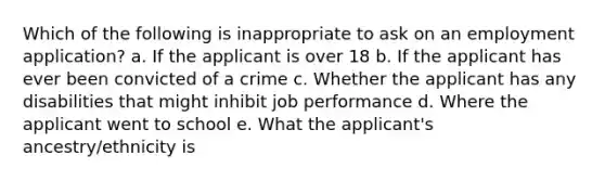 Which of the following is inappropriate to ask on an employment application? a. If the applicant is over 18 b. If the applicant has ever been convicted of a crime c. Whether the applicant has any disabilities that might inhibit job performance d. Where the applicant went to school e. What the applicant's ancestry/ethnicity is