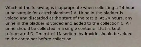 Which of the following is inappropriate when collecting a 24-hour urine sample for catecholamines? A. Urine in the bladder is voided and discarded at the start of the test B. At 24 hours, any urine in the bladder is voided and added to the collection C. All urine should be collected in a single container that is kept refrigerated D. Ten mL of 1N sodium hydroxide should be added to the container before collection