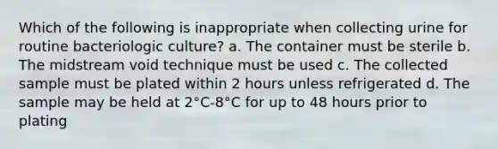 Which of the following is inappropriate when collecting urine for routine bacteriologic culture? a. The container must be sterile b. The midstream void technique must be used c. The collected sample must be plated within 2 hours unless refrigerated d. The sample may be held at 2°C-8°C for up to 48 hours prior to plating