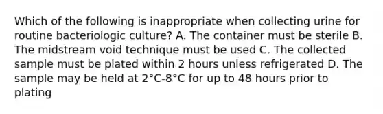 Which of the following is inappropriate when collecting urine for routine bacteriologic culture? A. The container must be sterile B. The midstream void technique must be used C. The collected sample must be plated within 2 hours unless refrigerated D. The sample may be held at 2°C-8°C for up to 48 hours prior to plating