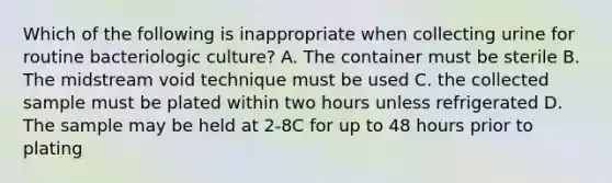 Which of the following is inappropriate when collecting urine for routine bacteriologic culture? A. The container must be sterile B. The midstream void technique must be used C. the collected sample must be plated within two hours unless refrigerated D. The sample may be held at 2-8C for up to 48 hours prior to plating