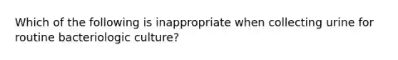 Which of the following is inappropriate when collecting urine for routine bacteriologic culture?