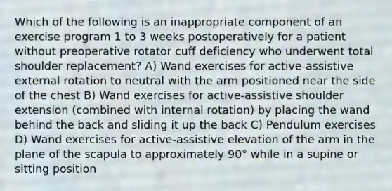 Which of the following is an inappropriate component of an exercise program 1 to 3 weeks postoperatively for a patient without preoperative rotator cuff deficiency who underwent total shoulder replacement? A) Wand exercises for active-assistive external rotation to neutral with the arm positioned near the side of the chest B) Wand exercises for active-assistive shoulder extension (combined with internal rotation) by placing the wand behind the back and sliding it up the back C) Pendulum exercises D) Wand exercises for active-assistive elevation of the arm in the plane of the scapula to approximately 90° while in a supine or sitting position