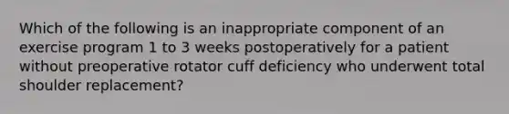 Which of the following is an inappropriate component of an exercise program 1 to 3 weeks postoperatively for a patient without preoperative rotator cuff deficiency who underwent total shoulder replacement?