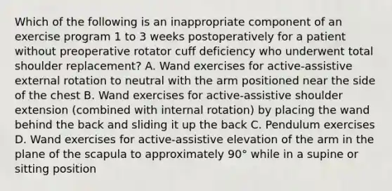 Which of the following is an inappropriate component of an exercise program 1 to 3 weeks postoperatively for a patient without preoperative rotator cuff deficiency who underwent total shoulder replacement? A. Wand exercises for active-assistive external rotation to neutral with the arm positioned near the side of the chest B. Wand exercises for active-assistive shoulder extension (combined with internal rotation) by placing the wand behind the back and sliding it up the back C. Pendulum exercises D. Wand exercises for active-assistive elevation of the arm in the plane of the scapula to approximately 90° while in a supine or sitting position