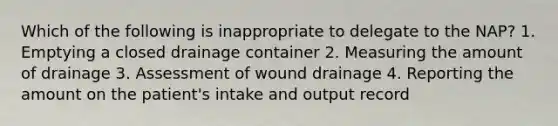 Which of the following is inappropriate to delegate to the NAP? 1. Emptying a closed drainage container 2. Measuring the amount of drainage 3. Assessment of wound drainage 4. Reporting the amount on the patient's intake and output record