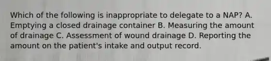 Which of the following is inappropriate to delegate to a NAP? A. Emptying a closed drainage container B. Measuring the amount of drainage C. Assessment of wound drainage D. Reporting the amount on the patient's intake and output record.