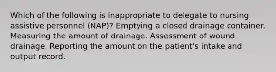 Which of the following is inappropriate to delegate to nursing assistive personnel (NAP)? Emptying a closed drainage container. Measuring the amount of drainage. Assessment of wound drainage. Reporting the amount on the patient's intake and output record.