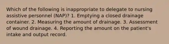 Which of the following is inappropriate to delegate to nursing assistive personnel (NAP)? 1. Emptying a closed drainage container. 2. Measuring the amount of drainage. 3. Assessment of wound drainage. 4. Reporting the amount on the patient's intake and output record.