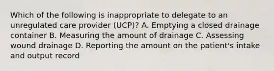 Which of the following is inappropriate to delegate to an unregulated care provider (UCP)? A. Emptying a closed drainage container B. Measuring the amount of drainage C. Assessing wound drainage D. Reporting the amount on the patient's intake and output record