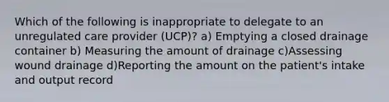 Which of the following is inappropriate to delegate to an unregulated care provider (UCP)? a) Emptying a closed drainage container b) Measuring the amount of drainage c)Assessing wound drainage d)Reporting the amount on the patient's intake and output record