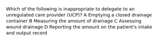 Which of the following is inappropriate to delegate to an unregulated care provider (UCP)? A Emptying a closed drainage container B Measuring the amount of drainage C Assessing wound drainage D Reporting the amount on the patient's intake and output record