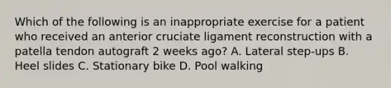 Which of the following is an inappropriate exercise for a patient who received an anterior cruciate ligament reconstruction with a patella tendon autograft 2 weeks ago? A. Lateral step-ups B. Heel slides C. Stationary bike D. Pool walking