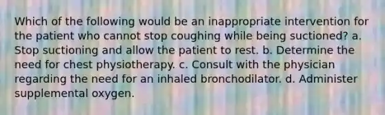 Which of the following would be an inappropriate intervention for the patient who cannot stop coughing while being suctioned? a. Stop suctioning and allow the patient to rest. b. Determine the need for chest physiotherapy. c. Consult with the physician regarding the need for an inhaled bronchodilator. d. Administer supplemental oxygen.