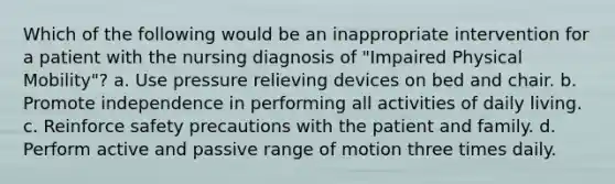 Which of the following would be an inappropriate intervention for a patient with the nursing diagnosis of "Impaired Physical Mobility"? a. Use pressure relieving devices on bed and chair. b. Promote independence in performing all activities of daily living. c. Reinforce safety precautions with the patient and family. d. Perform active and passive range of motion three times daily.