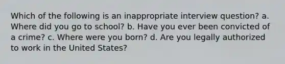 Which of the following is an inappropriate interview question? a. Where did you go to school? b. Have you ever been convicted of a crime? c. Where were you born? d. Are you legally authorized to work in the United States?