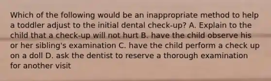 Which of the following would be an inappropriate method to help a toddler adjust to the initial dental check-up? A. Explain to the child that a check-up will not hurt B. have the child observe his or her sibling's examination C. have the child perform a check up on a doll D. ask the dentist to reserve a thorough examination for another visit