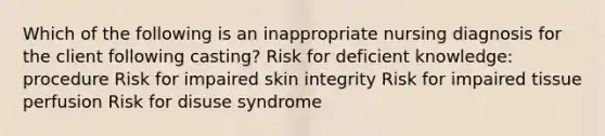 Which of the following is an inappropriate nursing diagnosis for the client following casting? Risk for deficient knowledge: procedure Risk for impaired skin integrity Risk for impaired tissue perfusion Risk for disuse syndrome