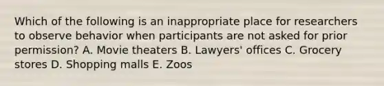 Which of the following is an inappropriate place for researchers to observe behavior when participants are not asked for prior permission? A. Movie theaters B. Lawyers' offices C. Grocery stores D. Shopping malls E. Zoos