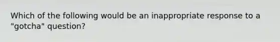 Which of the following would be an inappropriate response to a "gotcha" question?