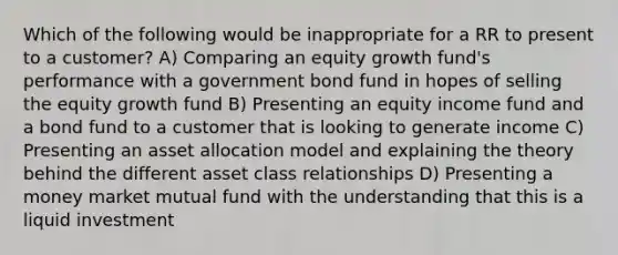 Which of the following would be inappropriate for a RR to present to a customer? A) Comparing an equity growth fund's performance with a government bond fund in hopes of selling the equity growth fund B) Presenting an equity income fund and a bond fund to a customer that is looking to generate income C) Presenting an asset allocation model and explaining the theory behind the different asset class relationships D) Presenting a money market mutual fund with the understanding that this is a liquid investment