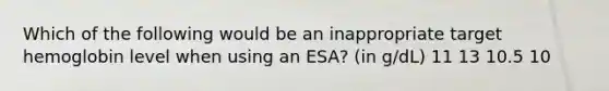 Which of the following would be an inappropriate target hemoglobin level when using an ESA? (in g/dL) 11 13 10.5 10