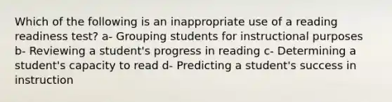 Which of the following is an inappropriate use of a reading readiness test? a- Grouping students for instructional purposes b- Reviewing a student's progress in reading c- Determining a student's capacity to read d- Predicting a student's success in instruction