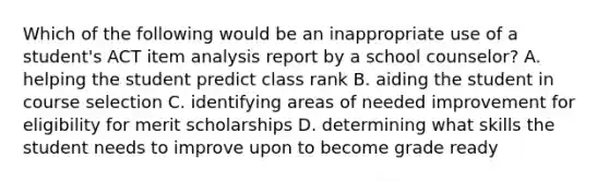 Which of the following would be an inappropriate use of a student's ACT item analysis report by a school counselor? A. helping the student predict class rank B. aiding the student in course selection C. identifying areas of needed improvement for eligibility for merit scholarships D. determining what skills the student needs to improve upon to become grade ready