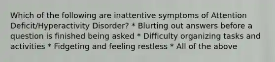 Which of the following are inattentive symptoms of Attention Deficit/Hyperactivity Disorder? * Blurting out answers before a question is finished being asked * Difficulty organizing tasks and activities * Fidgeting and feeling restless * All of the above