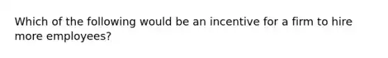 Which of the following would be an incentive for a firm to hire more employees?