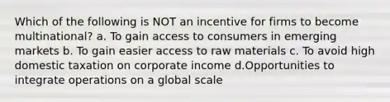 Which of the following is NOT an incentive for firms to become multinational? a. To gain access to consumers in emerging markets b. To gain easier access to raw materials c. To avoid high domestic taxation on corporate income d.Opportunities to integrate operations on a global scale