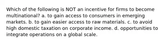 Which of the following is NOT an incentive for firms to become multinational? a. to gain access to consumers in emerging markets. b. to gain easier access to raw materials. c. to avoid high domestic taxation on corporate income. d. opportunities to integrate operations on a global scale.