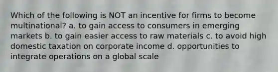 Which of the following is NOT an incentive for firms to become multinational? a. to gain access to consumers in emerging markets b. to gain easier access to raw materials c. to avoid high domestic taxation on corporate income d. opportunities to integrate operations on a global scale