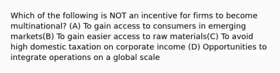 Which of the following is NOT an incentive for firms to become multinational? (A) To gain access to consumers in emerging markets(B) To gain easier access to raw materials(C) To avoid high domestic taxation on corporate income (D) Opportunities to integrate operations on a global scale