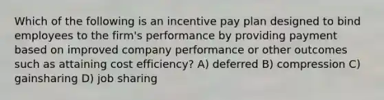 Which of the following is an incentive pay plan designed to bind employees to the firm's performance by providing payment based on improved company performance or other outcomes such as attaining cost efficiency? A) deferred B) compression C) gainsharing D) job sharing