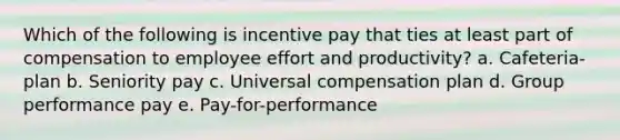 Which of the following is incentive pay that ties at least part of compensation to employee effort and productivity? a. Cafeteria-plan b. Seniority pay c. Universal compensation plan d. Group performance pay e. Pay-for-performance