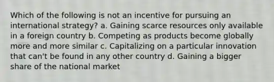 Which of the following is not an incentive for pursuing an international strategy? a. Gaining scarce resources only available in a foreign country b. Competing as products become globally more and more similar c. Capitalizing on a particular innovation that can't be found in any other country d. Gaining a bigger share of the national market