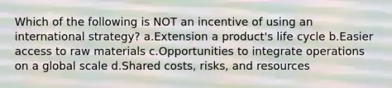 Which of the following is NOT an incentive of using an international strategy? a.Extension a product's life cycle b.Easier access to raw materials c.Opportunities to integrate operations on a global scale d.Shared costs, risks, and resources