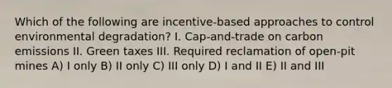 Which of the following are incentive-based approaches to control environmental degradation? I. Cap-and-trade on carbon emissions II. Green taxes III. Required reclamation of open-pit mines A) I only B) II only C) III only D) I and II E) II and III