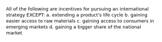 All of the following are incentives for pursuing an international strategy EXCEPT: a. extending a product's life cycle b. gaining easier access to raw materials c. gaining access to consumers in emerging markets d. gaining a bigger share of the national market