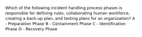 Which of the following incident handling process phases is responsible for defining rules, collaborating human workforce, creating a back-up plan, and testing plans for an organization? A - Preparation Phase B - Containment Phase C - Identification Phase D - Recovery Phase